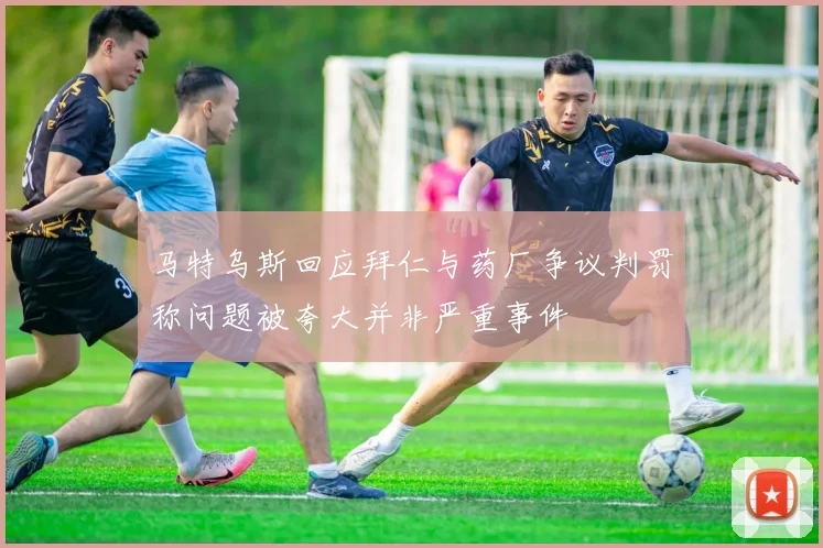 马特乌斯回应拜仁与药厂争议判罚称问题被夸大并非严重事件