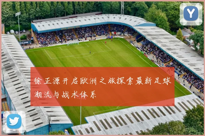 徐正源开启欧洲之旅探索最新足球潮流与战术体系