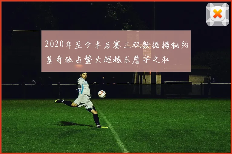 2020年至今季后赛三双数据揭秘约基奇独占鳌头超越东詹字之和