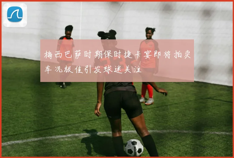 梅西巴萨时期保时捷卡宴即将拍卖车况极佳引发球迷关注