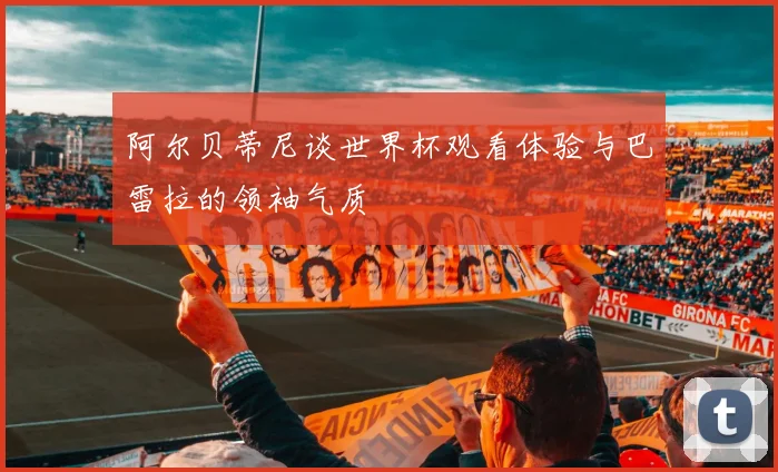 阿尔贝蒂尼谈世界杯观看体验与巴雷拉的领袖气质