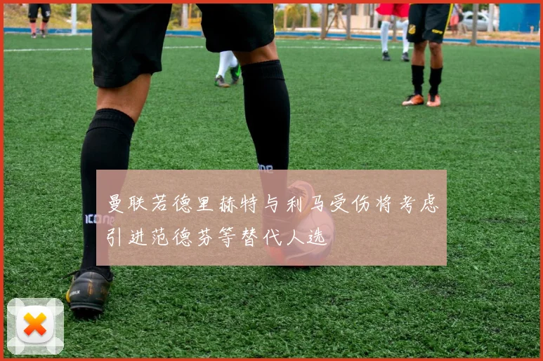 曼联若德里赫特与利马受伤将考虑引进范德芬等替代人选