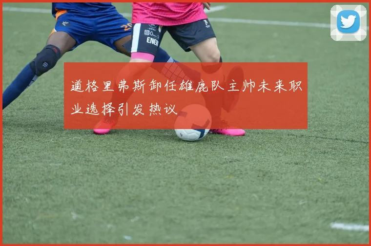 道格里弗斯卸任雄鹿队主帅未来职业选择引发热议