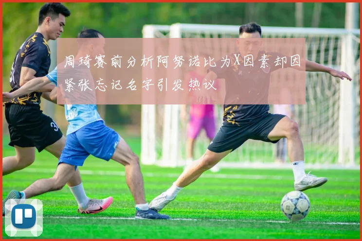 周琦赛前分析阿努诺比为X因素却因紧张忘记名字引发热议