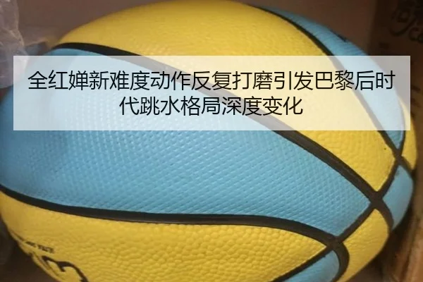 全红婵新难度动作反复打磨引发巴黎后时代跳水格局深度变化